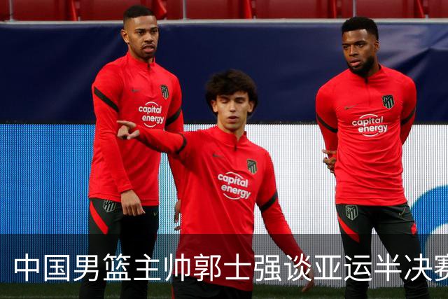 中国男篮主帅郭士强谈亚运半决赛:对抗日本无须动员&肯定血战到底