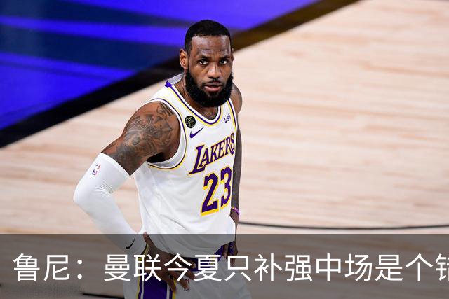 鲁尼：曼联今夏只补强中场是个错误，其他位置也需要引援